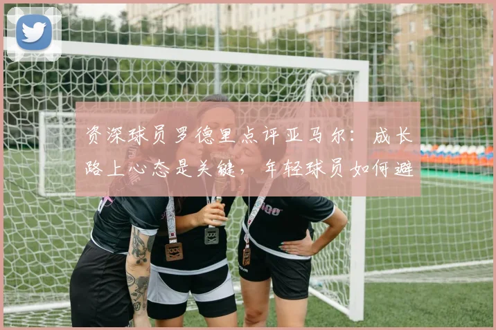 资深球员罗德里点评亚马尔：成长路上心态是关键，年轻球员如何避免急躁求成？