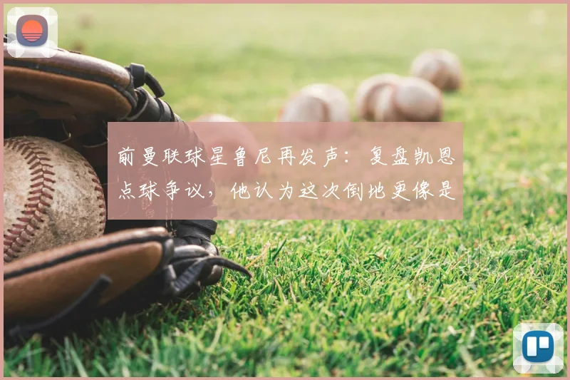 前曼联球星鲁尼再发声:复盘凯恩点球争议,他认为这次倒地更像是自己绊倒了自己