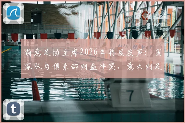 前意足协主席2026年再度发声：国家队与俱乐部利益冲突，意大利足球困境何解？