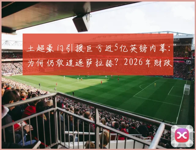 土超豪门引援巨亏近5亿英镑内幕：为何仍敢追逐萨拉赫？2026年财政真相与巨星策略分析