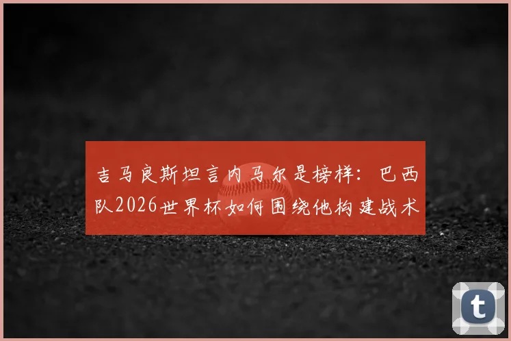 吉马良斯坦言内马尔是榜样：巴西队2026世界杯如何围绕他构建战术？核心球员回归后的全队努力