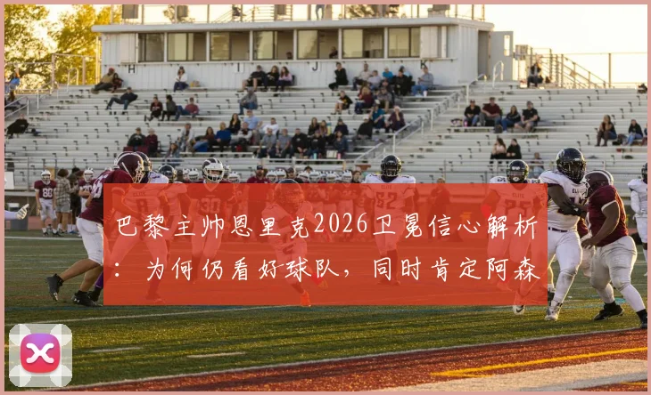 巴黎主帅恩里克2026卫冕信心解析：为何仍看好球队，同时肯定阿森纳赛季表现？