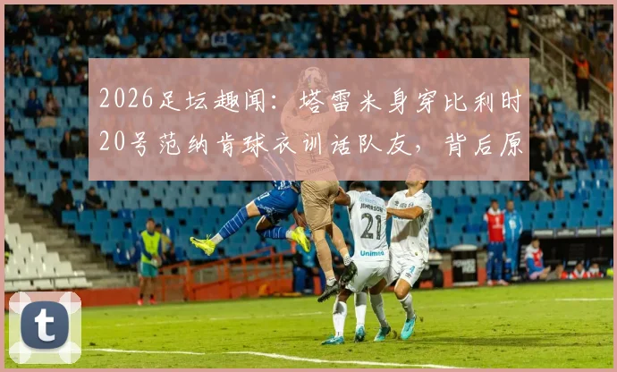2026足坛趣闻：塔雷米身穿比利时20号范纳肯球衣训话队友，背后原因分析