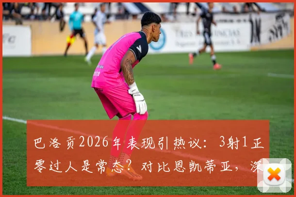 巴洛贡2026年表现引热议：3射1正零过人是常态？对比恩凯蒂亚，深度解析其未能兑现天赋的三大原因