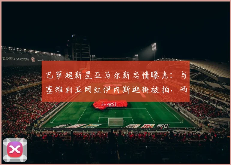 巴萨超新星亚马尔新恋情曝光:与塞维利亚网红伊内斯逛街被拍,两人相识过程大揭秘