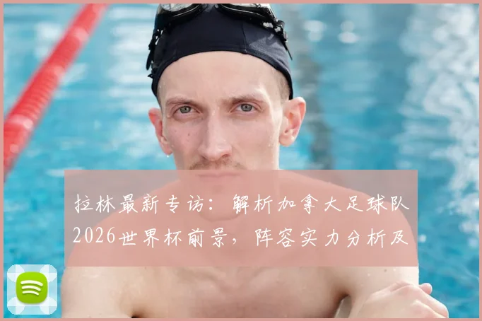 拉林最新专访：解析加拿大足球队2026世界杯前景，阵容实力分析及“为科内而战”的深层含义