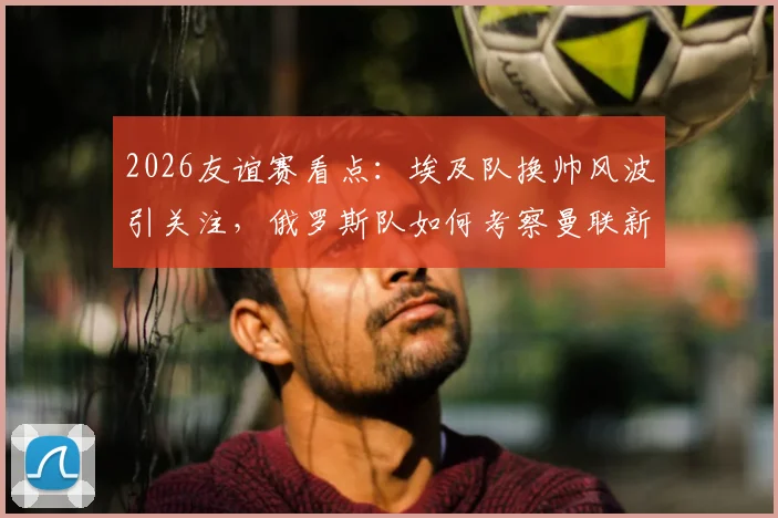 2026友谊赛看点:埃及队换帅风波引关注,俄罗斯队如何考察曼联新星?