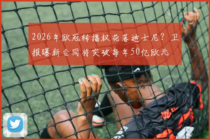 2026年欧冠转播权花落迪士尼？卫报曝新合同将突破每年50亿欧元