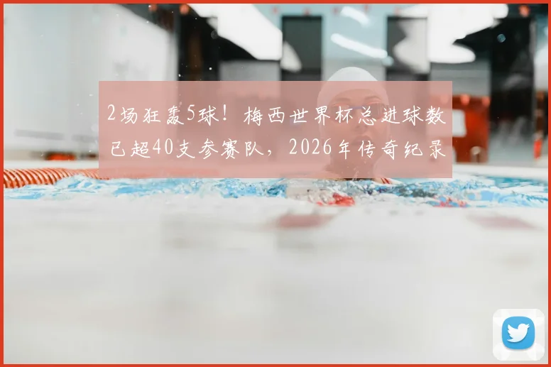 2场狂轰5球!梅西世界杯总进球数已超40支参赛队,2026年传奇纪录如何延续?