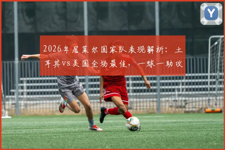 2026年居莱尔国家队表现解析:土耳其vs美国全场最佳,一球一助攻绝杀关键战