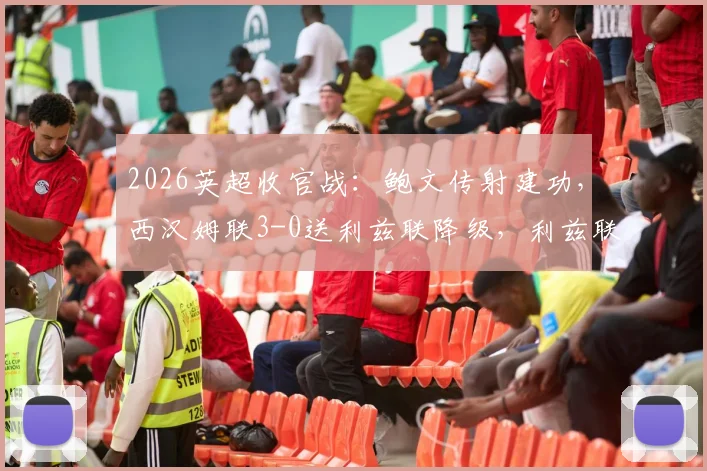 2026英超收官战：鲍文传射建功，西汉姆联3-0送利兹联降级，利兹联降级原因深度剖析与比赛集锦回顾