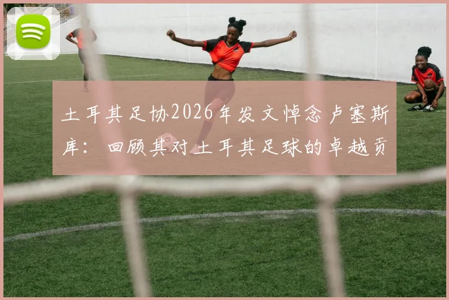 土耳其足协2026年发文悼念卢塞斯库：回顾其对土耳其足球的卓越贡献与深远影响