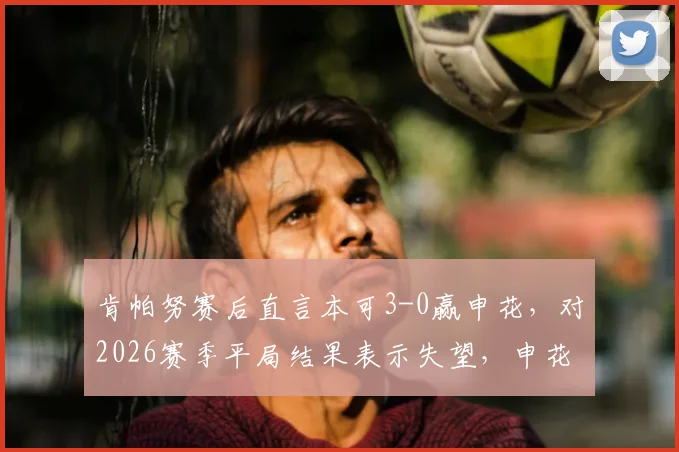 肯帕努赛后直言本可3-0赢申花,对2026赛季平局结果表示失望,申花遇强劲对手