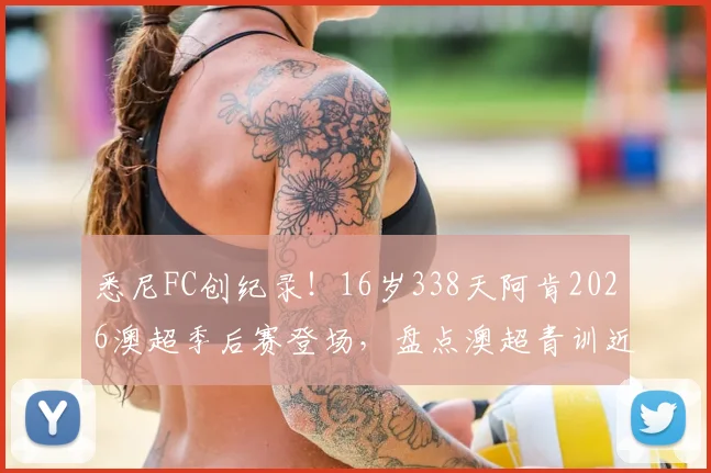 悉尼FC创纪录!16岁338天阿肯2026澳超季后赛登场,盘点澳超青训近年涌现的潜力新星