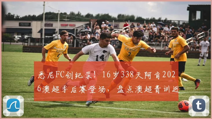 悉尼FC创纪录!16岁338天阿肯2026澳超季后赛登场,盘点澳超青训近年涌现的潜力新星