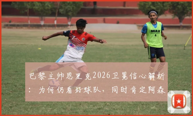 巴黎主帅恩里克2026卫冕信心解析：为何仍看好球队，同时肯定阿森纳赛季表现？