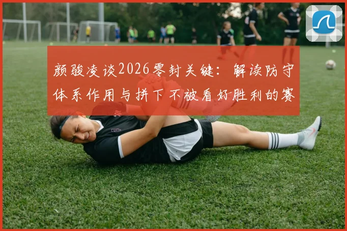 颜骏凌谈2026零封关键：解读防守体系作用与拼下不被看好胜利的赛后采访