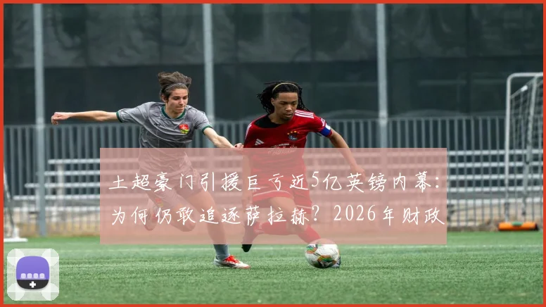 土超豪门引援巨亏近5亿英镑内幕：为何仍敢追逐萨拉赫？2026年财政真相与巨星策略分析