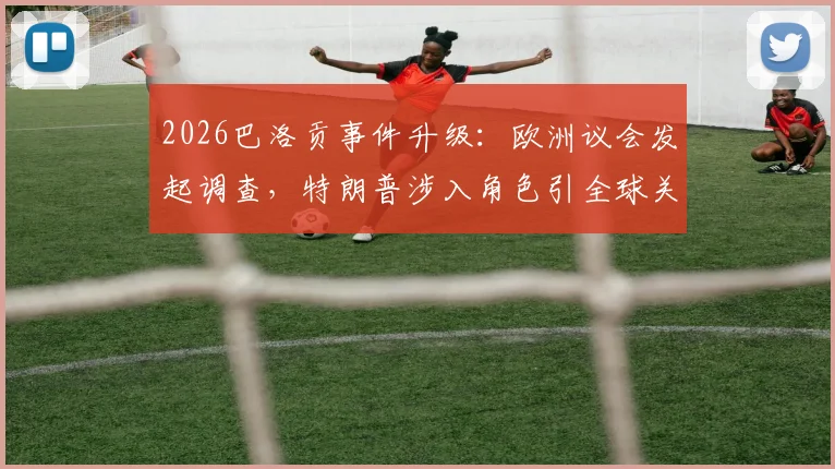 2026巴洛贡事件升级：欧洲议会发起调查，特朗普涉入角色引全球关注