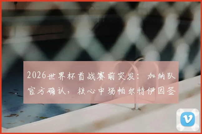 2026世界杯首战赛前突发：加纳队官方确认，核心中场帕尔特伊因签证问题无法入境加拿大，铁定缺席！