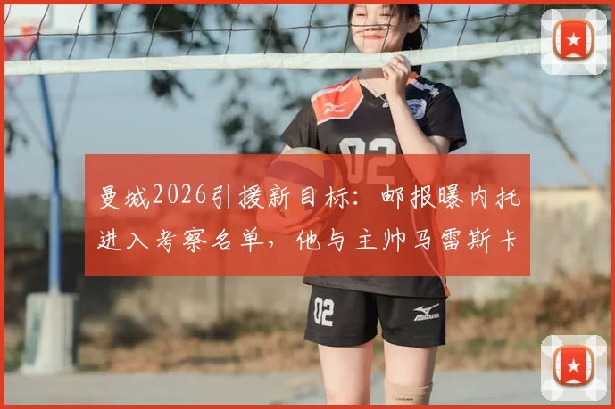 曼城2026引援新目标：邮报曝内托进入考察名单，他与主帅马雷斯卡关系是关键