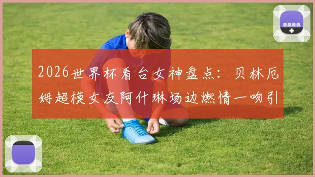 2026世界杯看台女神盘点：贝林厄姆超模女友阿什琳场边燃情一吻引爆网络，谁是最美风景线？