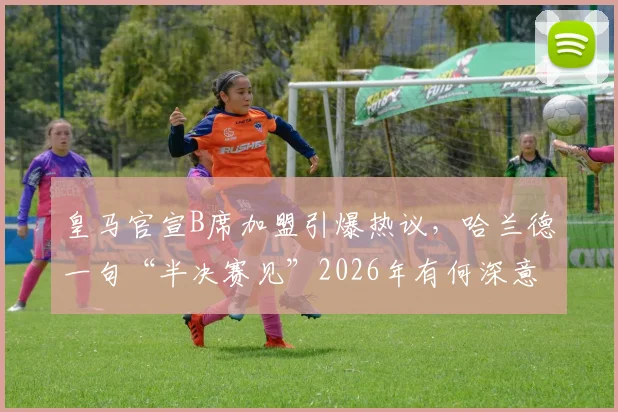 皇马官宣B席加盟引爆热议，哈兰德一句“半决赛见”2026年有何深意？球迷必看分析