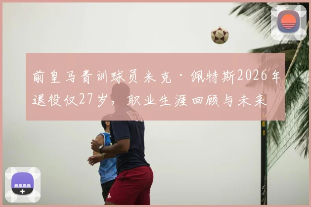 前皇马青训球员米克·佩特斯2026年退役仅27岁，职业生涯回顾与未来去向分析