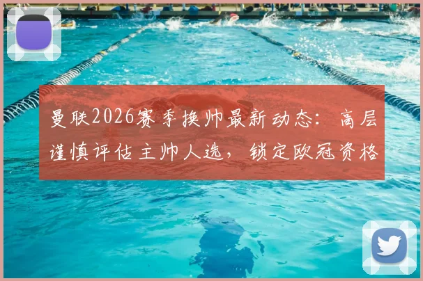 曼联2026赛季换帅最新动态：高层谨慎评估主帅人选，锁定欧冠资格并非唯一考量因素