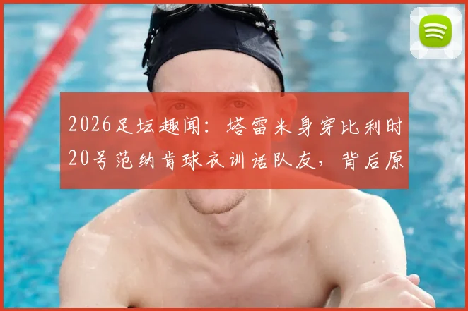 2026足坛趣闻：塔雷米身穿比利时20号范纳肯球衣训话队友，背后原因分析