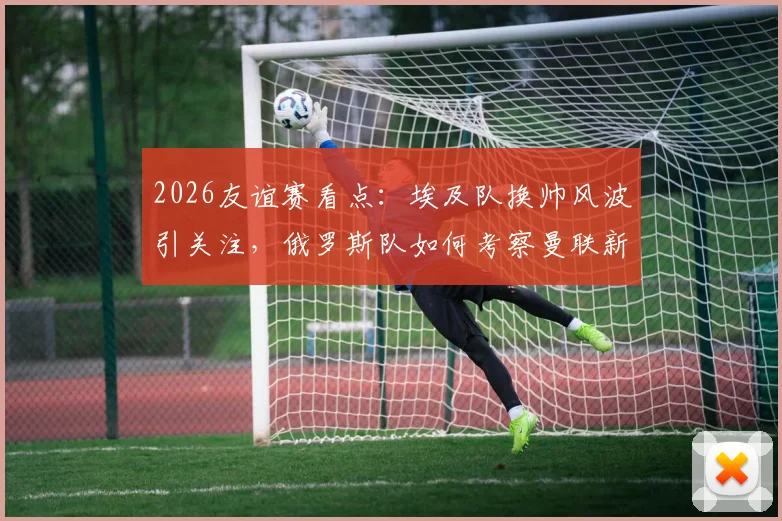 2026友谊赛看点:埃及队换帅风波引关注,俄罗斯队如何考察曼联新星?