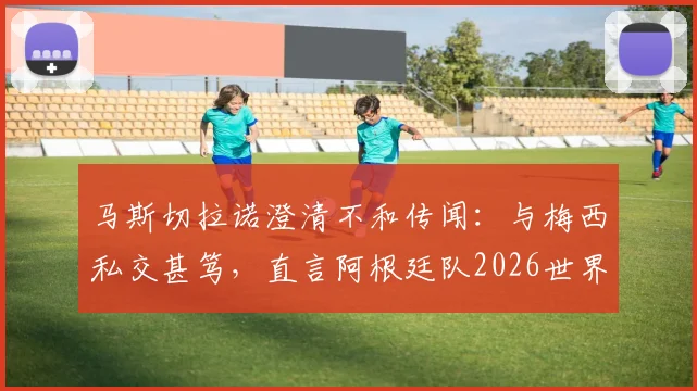 马斯切拉诺澄清不和传闻：与梅西私交甚笃，直言阿根廷队2026世界杯卫冕之路与挑战