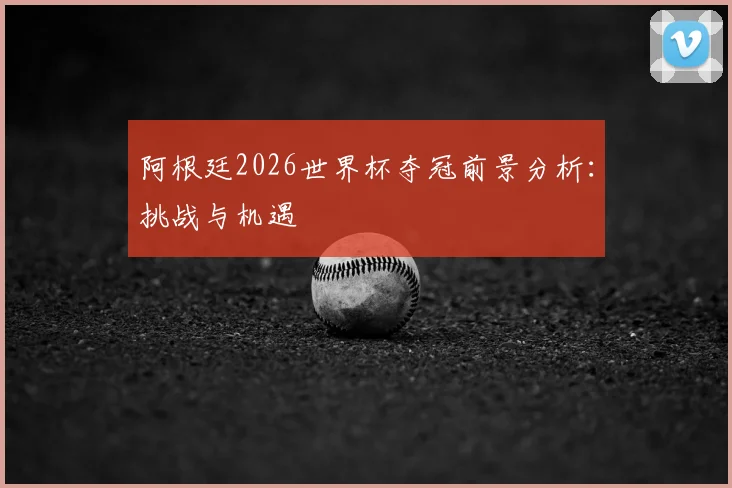 阿根廷2026世界杯夺冠前景分析:挑战与机遇