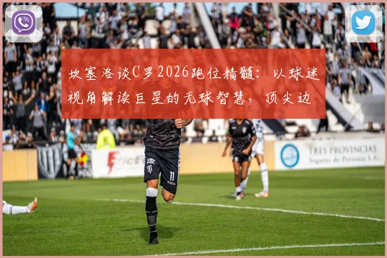 坎塞洛谈C罗2026跑位精髓：以球迷视角解读巨星的无球智慧，顶尖边后卫教你欣赏
