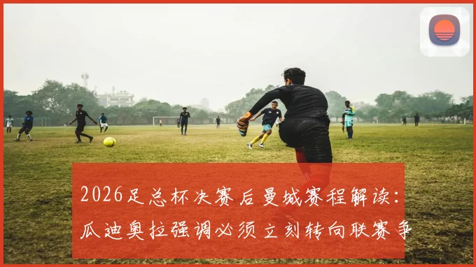 2026足总杯决赛后曼城赛程解读：瓜迪奥拉强调必须立刻转向联赛争冠关键战