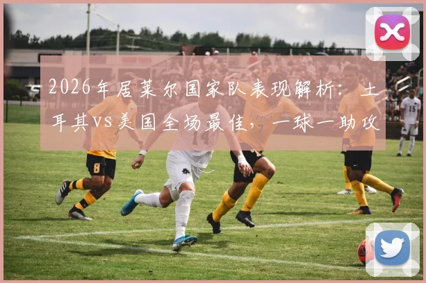 2026年居莱尔国家队表现解析：土耳其vs美国全场最佳，一球一助攻绝杀关键战