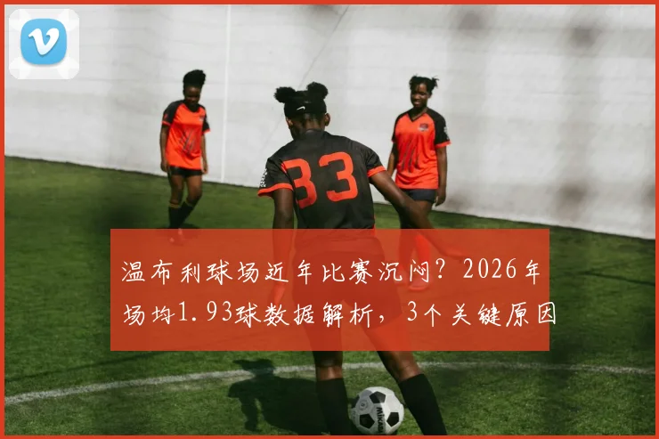 温布利球场近年比赛沉闷？2026年场均1.93球数据解析，3个关键原因与提升观赏性方案