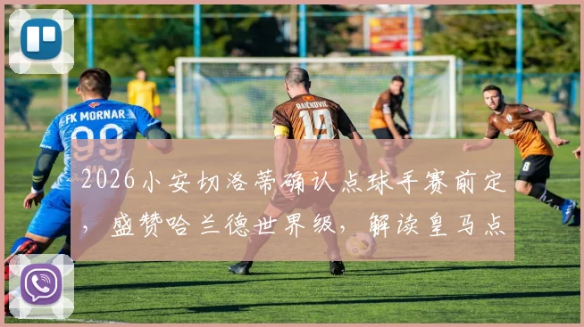 2026小安切洛蒂确认点球手赛前定，盛赞哈兰德世界级，解读皇马点球规则与球星评价