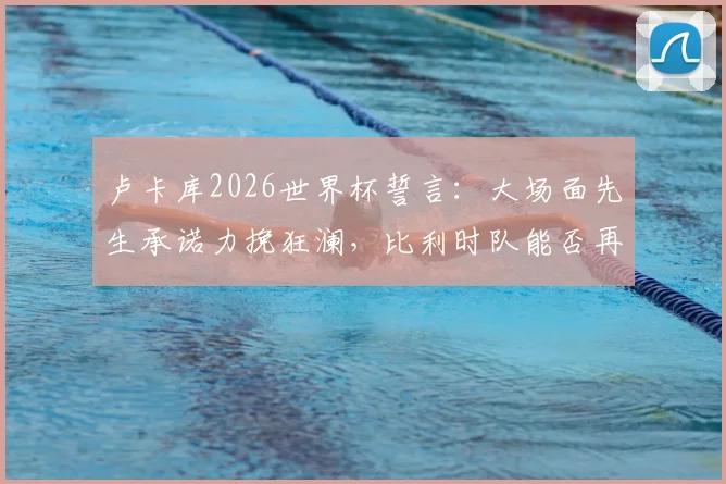 卢卡库2026世界杯誓言：大场面先生承诺力挽狂澜，比利时队能否再进一步？