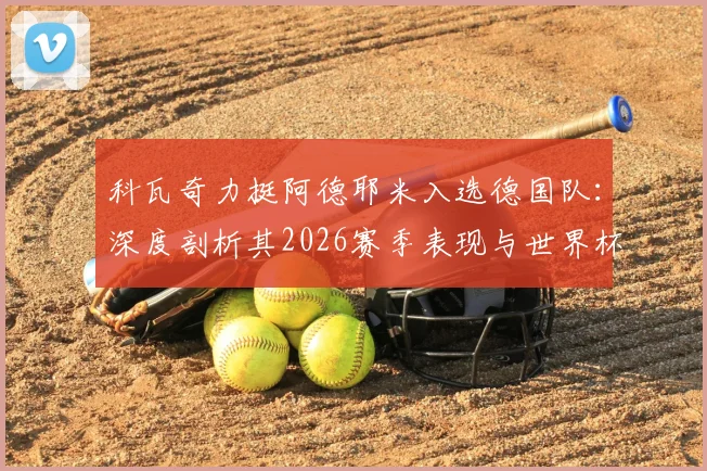 科瓦奇力挺阿德耶米入选德国队:深度剖析其2026赛季表现与世界杯前景,解析边锋位置竞争