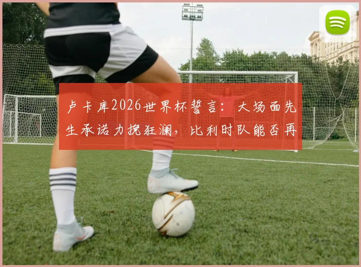 卢卡库2026世界杯誓言:大场面先生承诺力挽狂澜,比利时队能否再进一步?