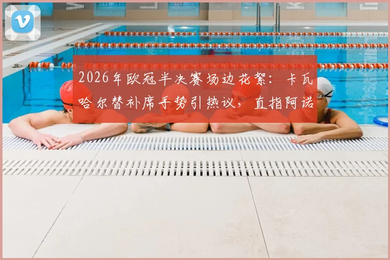 2026年欧冠半决赛场边花絮：卡瓦哈尔替补席手势引热议，直指阿诺德回防问题成焦点