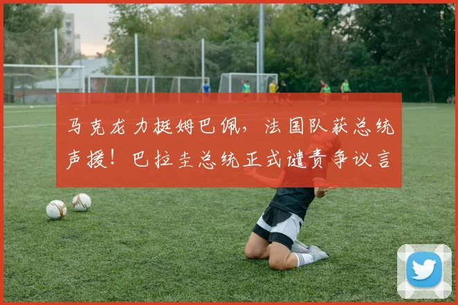 马克龙力挺姆巴佩,法国队获总统声援!巴拉圭总统正式谴责争议言论,2026年风波全解析