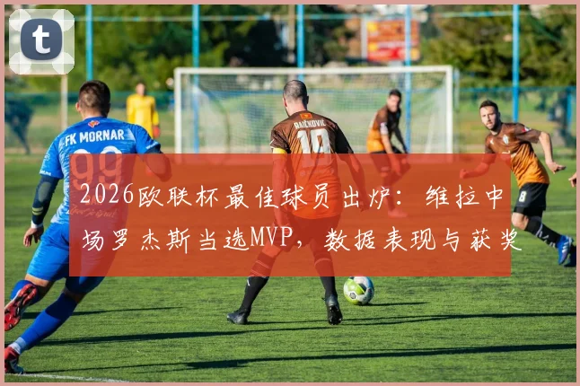 2026欧联杯最佳球员出炉：维拉中场罗杰斯当选MVP，数据表现与获奖原因全面解析