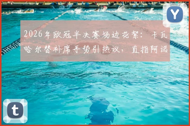 2026年欧冠半决赛场边花絮：卡瓦哈尔替补席手势引热议，直指阿诺德回防问题成焦点