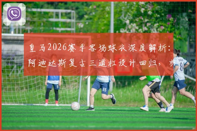 皇马2026赛季客场球衣深度解析：阿迪达斯复古三道杠设计回归，典雅“行装”风格穿搭指南与购买攻略