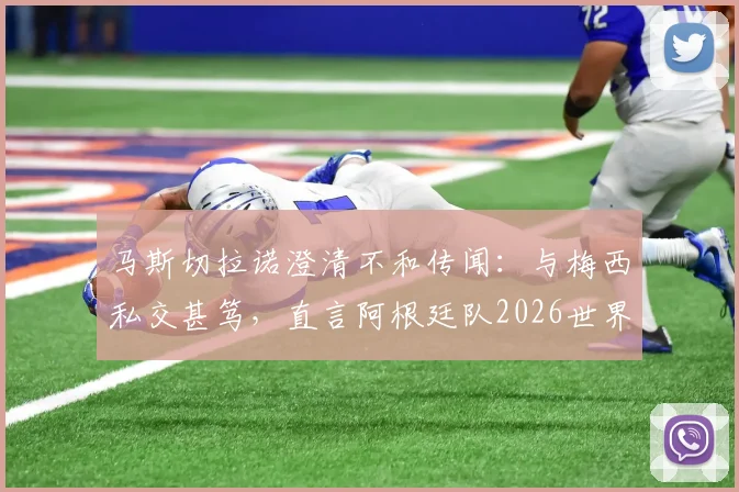 马斯切拉诺澄清不和传闻：与梅西私交甚笃，直言阿根廷队2026世界杯卫冕之路与挑战