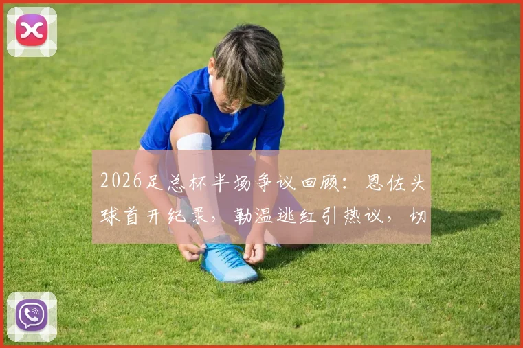 2026足总杯半场争议回顾：恩佐头球首开纪录，勒温逃红引热议，切尔西暂1-0利兹联