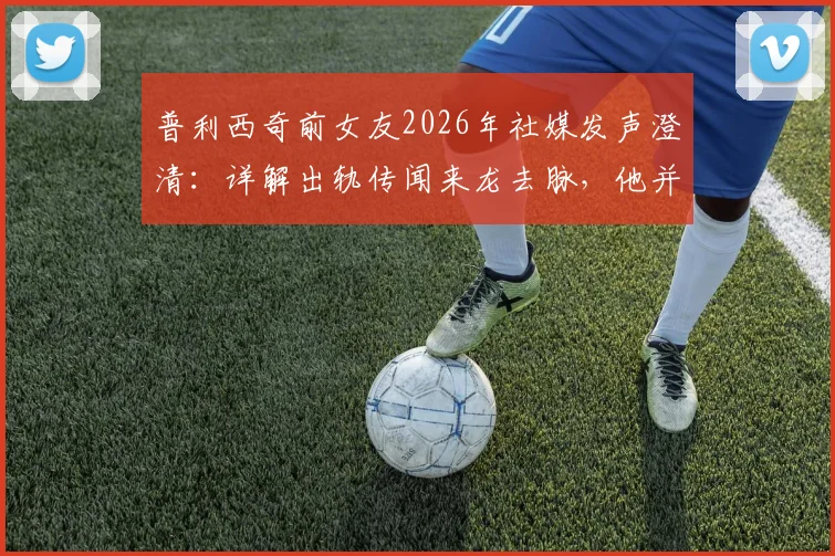 普利西奇前女友2026年社媒发声澄清：详解出轨传闻来龙去脉，他并非感情背叛者