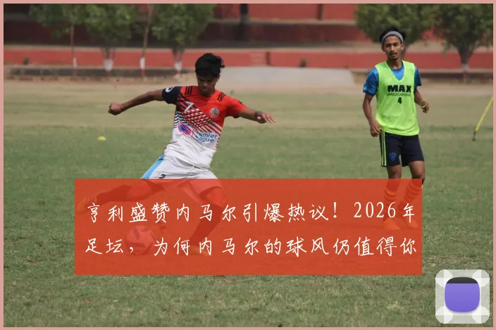 亨利盛赞内马尔引爆热议！2026年足坛，为何内马尔的球风仍值得你花钱买票观看？